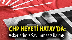 CHP heyeti Hatay'da: Askerlerimiz savunmasız kalmış