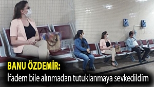 Banu Özdemir:''İfadem bile alınmadan tutuklanmaya sevkedildim''