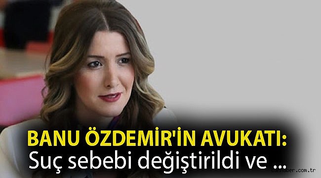 Banu Özdemir'in avukatı: Suç sebebi değiştirildi ve tutuklanması yönünde baskı kuruldu