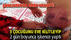 Şanlıurfa'da baba vahşeti! 3 çocuğunu eve kilitleyip 2 gün boyunca işkence yaptı