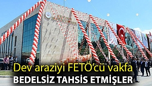 Dev araziyi FETÖ’cü vakfa bedelsiz tahsis etmişler
