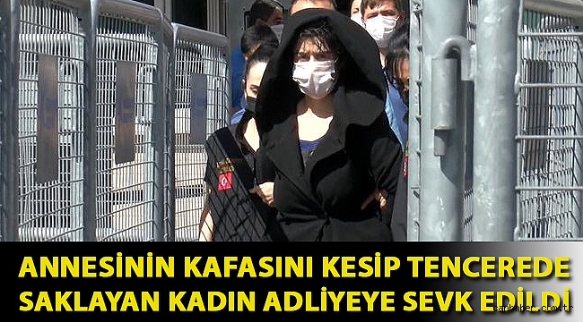 Annesinin kafasını kesip tencerede saklayan kadın adliyeye sevk edildi