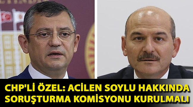 CHP'li Özel: Acilen Soylu hakkında soruşturma komisyonu kurulmalı
