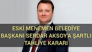 Eski Menemen Belediye Başkanı Serdar Aksoy’a şartlı tahliye kararı