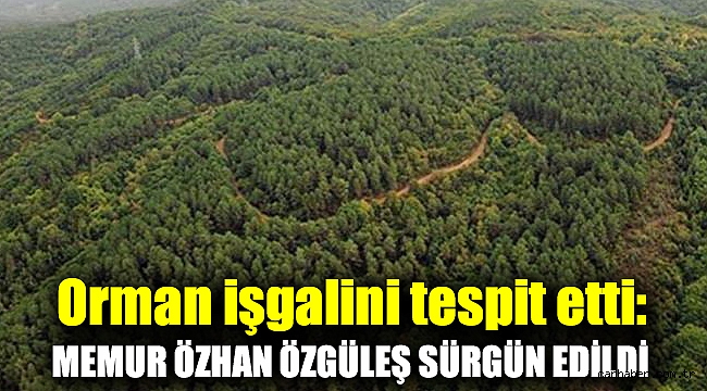 Orman işgalini tespit etti: Memur Özhan Özgüleş sürgün edildi