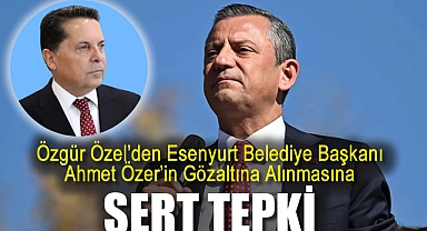 CHP Lideri Özgür Özel'den Esenyurt Belediye Başkanı Ahmet Özer’in Gözaltına Alınmasına Sert Tepki